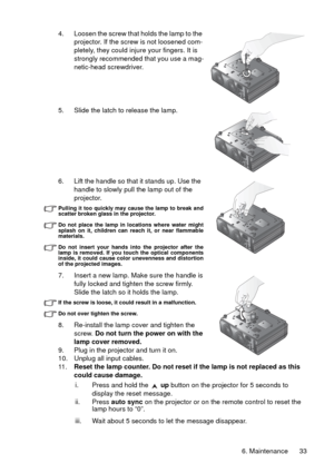 Page 33
6. Maintenance 33
4. Loosen the screw that holds the lamp to the 
projector. If the screw is not loosened com-
pletely, they could injure your fingers. It is 
strongly recommended that you use a mag-
netic-head screwdriver.
5. Slide the latch to release the lamp. 
6. Lift the handle so that it stands up. Use the  handle to slowly pull the lamp out of the 
projector.
Pulling it too quickly may cause the lamp to break and
scatter broken glass in the projector.
Do not place the lamp in locations where...