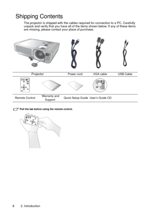 Page 82. Introduction 8
Shipping Contents
The projector is shipped with the cables required for connection to a PC. Carefully 
unpack and verify that you have all of the items shown below. If any of these items 
are missing, please contact your place of purchase.
Pull the tab before using the remote control.
ProjectorPower cord VGA cable USB Cable
Remote Control Warranty and 
SupportQuick Setup Guide  User’s Guide CD 