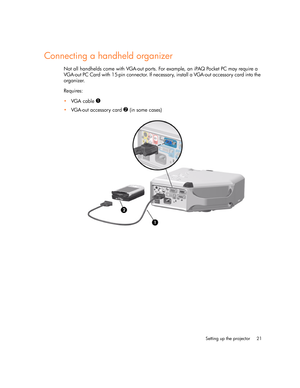 Page 21
Setting up the projector 21
Connecting a handheld organizer
Not all handhelds come with VGA-out ports. For example, an iPAQ Pocket PC may require a 
VGA-out PC Card with 15-pin connector. If necessary, install a VGA-out accessory card into the 
organizer.
Requires:
VGA cable 
1
VGA-out accessory card 2 (in some cases) 