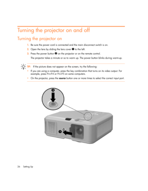 Page 26
Setting Up
26
Turning the projector on and off
Turning the projector on
1. Be sure the power cord is connected and the main disconnect switch is on.
2. Open the lens by sliding the lens cover 
1 to the left.
3. Press the power button 
2 on the projector or on the remote control. 
The projector takes a minute or so to warm up. The power button blinks during warm-up.
TIP: If the picture does not appear  on the screen, try the following:
 If you are using a computer, press the key combination that turns...