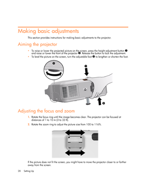 Page 28
Setting Up
28
Making basic adjustments
This section provides instructions for making basic adjustments to the projector.
Aiming the projector
 To raise or lower the projected picture on the screen, press the height adjustment button 1 
and raise or lower the front of the projector 
2. Release the button to lock the adjustment.
 To level the picture on the screen, turn the adjustable foot 
3 to lengthen or shorten the foot.
Adjusting the focus and zoom
1.Rotate the focus ring until the image becomes...