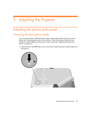 Page 33
Adjusting the picture and sound 33
3 Adjusting the Projector
Adjusting the picture and sound
Choosing the best picture mode
You can quickly choose a different picture mode to make adjustments to the picture. Picture 
modes can control properties such as color and size. They let you easily choose the best 
settings for ambient lighting and the type of video content (see “Adjusting the picture and 
sound” on page 33).
S Press the picture mode   button one or more times to select the picture mode that...