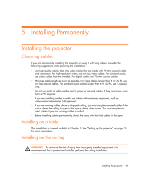 Page 49
Installing the projector 49
5Installing Permanently
Installing the projector
Choosing cables
If you are permanently installing the projector or using it with long cables, consider the 
following suggestions when planning the installation:
 Use high-quality cables. Use only video cables  that are made with 75-ohm coaxial cable 
and connectors. For high-resolution video, use low-loss video cables. For standard audio, 
use audio cables that are shielded. For digital audio, use 75-ohm coaxial cables.
...