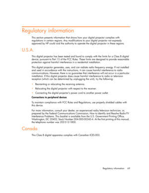 Page 69Regulatory information 69
Regulatory information
This section presents information that shows how your digital projector complies with 
regulations in certain regions. Any modifications to your digital projector not expressly 
approved by HP could void the authority to operate the digital projector in these regions.
U.S.A.
This digital projector has been tested and found to comply with the limits for a Class B digital 
device, pursuant to Part 15 of the FCC Rules. These limits are designed to provide...