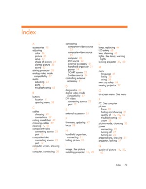 Page 73Index 73
A
accessories  15
adjusting
color  36
picture  33
setup  37
shape of picture  34
slanted picture  35
sound  33
aiming projector  28
analog video mode 
compatibility  67
audio
adjusting  33
ports  12
troubleshooting  63
B
buttons
location  11
opening menu  38
C
cables
choosing  49
connections  22
ceiling installation  49
choosing cables  49
cleaning  7,  43
component-video
connecting source  23
port  12
composite-video
connecting source  25
port  12
computer screen, showing  
31
computer,...