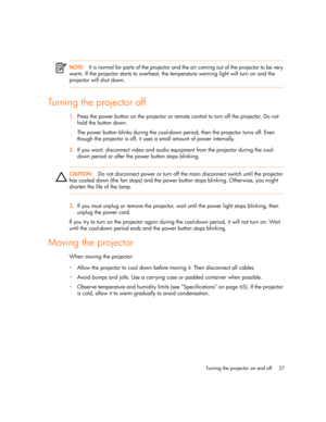 Page 27
Turning the projector on and off 27
NOTE:It is normal for parts of the projector and the air coming out of the projector to be very 
warm. If the projector starts to overheat, the temperature warning light will turn on and the 
projector will shut down.
Turning the projector off
1. Press the power button on the projector or remote control to turn off the projector. Do not 
hold the button down.
The power button blinks during the cool-down period, then the projector turns off. Even 
though the projector...