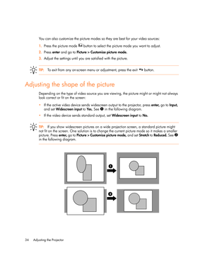 Page 34
Adjusting the Projector
34
You can also customize the picture modes so they are best for your video sources:
1. Press the picture mode   button to select the picture mode you want to adjust.
2. Press  enter and go to  Picture > Customize picture mode.
3. Adjust the settings until you are satisfied with the picture.
TIP: To exit from any on-screen menu or adjustment, press the exit   button.
Adjusting the shape of the picture
Depending on the type of video source you are viewing, the picture might or...