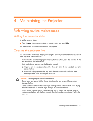 Page 43
Performing routine maintenance 43
4 Maintaining the Projector
Performing routine maintenance
Getting the projector status
To get the projector status:
SPress the  enter button on the projector or remote control and go to  Help. 
This screen shows information and status for the projector.
Cleaning the projector lens
You can clean the front lens of the projector using the following recommendations. You cannot 
clean any of the internal surfaces.
 To minimize the risk of damaging or scratching  the lens...