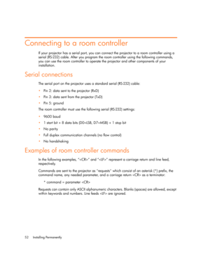 Page 52Installing Permanently 52
Connecting to a room controller
If your projector has a serial port, you can connect the projector to a room controller using a 
serial (RS-232) cable. After you program the room controller using the following commands, 
you can use the room controller to operate the projector and other components of your 
installation.
Serial connections
The serial port on the projector uses a standard serial (RS-232) cable:
Pin 2: data sent to the projector (RxD)
Pin 3: data sent from the...