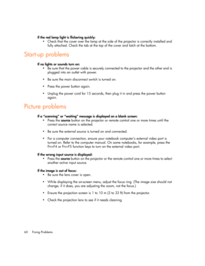 Page 60Fixing Problems 60
If the red lamp light is flickering quickly:
 Check that the cover over the lamp at the side of the projector is correctly installed and 
fully attached. Check the tab at the top of the cover and latch at the bottom.
Start-up problems
If no lights or sounds turn on:
 Be sure that the power cable is securely connected to the projector and the other end is 
plugged into an outlet with power.
 Be sure the main disconnect switch is turned on.
 Press the power button again.
 Unplug the...