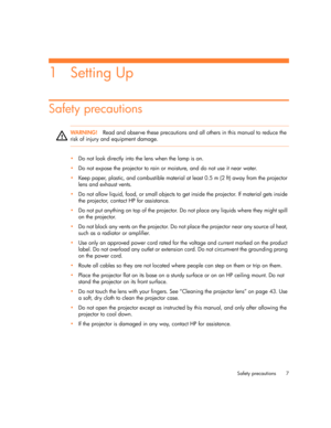 Page 7
Safety precautions 7
1Setting Up
Safety precautions
WARN I NG!Read and observe these precautions and all others in this manual to reduce the 
risk of injury and equipment damage.
•Do not look directly into the lens when the lamp is on.
 Do not expose the projector to rain or moisture, and do not use it near water.
 Keep paper, plastic, and combustible material at least 0.5 m (2 ft) away from the projector 
lens and exhaust vents.
 Do not allow liquid, food, or small objects to get  inside the...