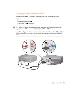 Page 23
Setting up the projector 23
Connecting a component-video source
Examples: Cable boxes, DVD players, satellite receivers, and audio-video receivers
Requires:
Component-to-VGA cable 
1
Audio cable, RCA 2 (optional)
TIP: Many DVD players and other high-quality video devices provide component video 
output. The three RCA connectors might be labeled YPbPr or YCbCr.
If possible, configure the video source to use progressive scan output, such as 480p, 575p, or 
720p. For additional information, refer to the...