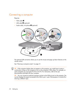 Page 20
Setting Up
20
Connecting a computer 
Requires:
 VGA cable 
1
USB cable 2 (optional)
 Audio cable, mini-phone 
3 (optional)
The optional USB connection allows you to use the mouse and page up/down features on the 
remote control.
See “Showing a computer screen” on page 31.
TIP: If the computer display does not appear on  the projector, you might have to press a 
combination of keys on the computer to turn  on the computer’s VGA output. For example, on 
some computers you must press F
N+F4 or FN+F5....