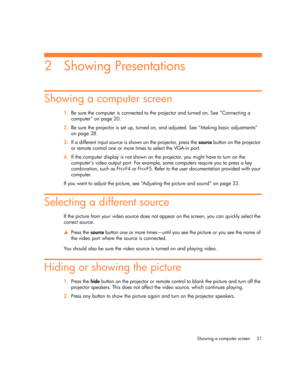 Page 31
Showing a computer screen 31
2 Showing Presentations
Showing a computer screen
1.Be sure the computer is connected to the projector and turned on. See “Connecting a 
computer” on page 20.
2. Be sure the projector is set up, turned on, and adjusted. See “Making basic adjustments” 
on page 28.
3. If a different input source is shown on the projector, press the  source button on the projector 
or remote control one or more ti mes to select the VGA-in port.
4. If the computer display is not shown on the...