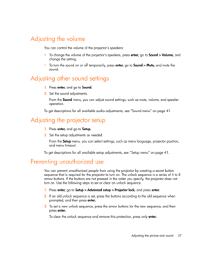Page 37
Adjusting the picture and sound 37
Adjusting the volume
You can control the volume of the projector’s speakers:
To change the volume of the projector’s speakers, press  enter, go to  Sound > Volume,  and 
change the setting.
 To turn the sound on or off temporarily, press  enter, go to  Sound > Mute,  and mute the 
sound.
Adjusting other sound settings
1. Press  enter,  and go to  Sound.
2. Set the sound adjustments.
From the  Sound menu, you can adjust sound settings, such as mute, volume, and...
