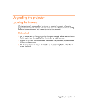 Page 47
Upgrading the projector 47
Upgrading the projector
Updating the firmware
HP might periodically release updated versions of the projector firmware to enhance the 
projector performance. The projector firmware version is shown in the on-screen menu at Help. 
Check for updated versions at http://www.hp.com/go/proj_firmware.
USB method
1. On a computer with a USB port, go to the HP  projector upgrade website (see introduction 
for this section) and download the latest file intended for a USB upgrade.
2....