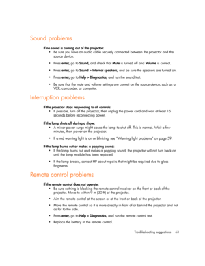 Page 63Troubleshooting suggestions 63
Sound problems
If no sound is coming out of the projector:
 Be sure you have an audio cable securely connected between the projector and the 
source device.
Press enter, go to Sound, and check that Mute is turned off and Volum e is correct.
Press enter, go to Sound > Internal speakers, and be sure the speakers are turned on.
Press enter, go to Help > Diagnostics, and run the sound test.
 Be sure that the mute and volume settings are correct on the source device, such...