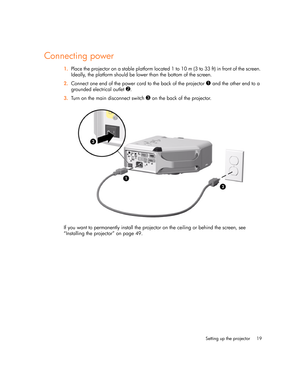 Page 19
Setting up the projector 19
Connecting power
1.Place the projector on a stable platform located 1 to 10 m (3 to 33 ft) in front of the screen. 
Ideally, the platform should be lower than the bottom of the screen.
2. Connect one end of the power cord to the back of the projector 
1 and the other end to a 
grounded electrical outlet 
2.
3. Turn on the main disconnect switch 
3 on the back of the projector.
If you want to permanently install the projector on the ceiling or behind the screen, see...