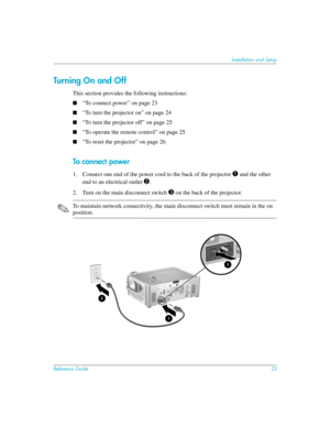 Page 23Reference Guide23
Installation and Setup
Turning On and Off
This section provides the following instructions:
■“To connect power” on page 23
■“To turn the projector on” on page 24
■“To turn the projector off” on page 25
■“To operate the remote control” on page 25
■“To reset the projector” on page 26
To conn ec t power
1. Connect one end of the power cord to the back of the projector 1 and the other 
end to an electrical outlet 
2. 
2. Turn on the main disconnect switch 
3 on the back of the projector....