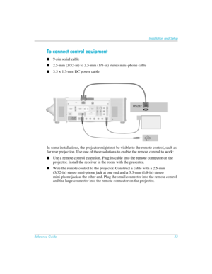 Page 33Reference Guide33
Installation and Setup
To connect control equipment
■9-pin serial cable
■2.5-mm (3/32-in) to 3.5-mm (1/8-in) stereo mini-phone cable
■3.5 × 1.3-mm DC power cable
In some installations, the projector might not be visible to the remote control, such as 
for rear projection. Use one of these solutions to enable the remote control to work:
■Use a remote control extension. Plug its cable into the remote connector on the 
projector. Install the receiver in the room with the presenter.
■Wire...