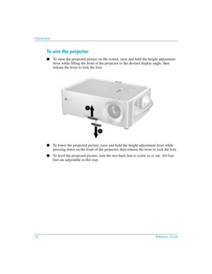 Page 3838Reference Guide
Adjustments
To aim the projector
■To raise the projected picture on the screen, raise and hold the height adjustment 
lever while lifting the front of the projector to the desired display angle, then 
release the lever to lock the foot.
■To lower the projected picture, raise and hold the height adjustment lever while 
pressing down on the front of the projector, then release the lever to lock the foot.
■To level the projected picture, turn the two back feet to screw in or out. All four...