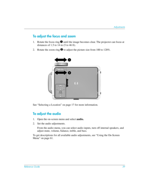 Page 39Reference Guide39
Adjustments
To adjust the focus and zoom
1. Rotate the focus ring 1 until the image becomes clear. The projector can focus at 
distances of 1.5 to 14 m (5 to 46 ft). 
2. Rotate the zoom ring 
2 to adjust the picture size from 100 to 120%.
See “Selecting a Location” on page 17 for more information.
To adjust the audio
1. Open the on-screen menu and select audio.
2. Set the audio adjustments.
From the audio menu, you can select audio inputs, turn off internal speakers, and 
adjust mute,...