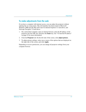 Page 41Reference Guide41
Adjustments
To make adjustments from the web
If you have a computer with internet access, you can adjust the projector without 
opening the on-screen menu. The web interface has been tested on Microsoft 
Windows 2000 and XP, Mac OS 9 and 10, Internet Explorer 5.5 and above, and 
Netscape Navigator 7.0 and above.
1. On a networked computer, open an internet browser, enter the IP address of the 
projector into the URL bar, and press the Enter key. See “To find the IP address” 
on page 53...