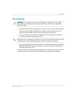 Page 51Reference Guide51
Presentations
Disconnecting
ÄCAUTION: Do not disconnect power or turn off the projector until the projector has cooled 
down (the fan stops) and the power button light stops blinking. Otherwise, you might shorten 
the life of the lamp.
1. Press the power button on the projector or remote control to turn off the projector.
The power button blinks during the two-minute cool-down period. Then, the 
projector enters Standby mode, which retains network connectivity.
2. You can disconnect...