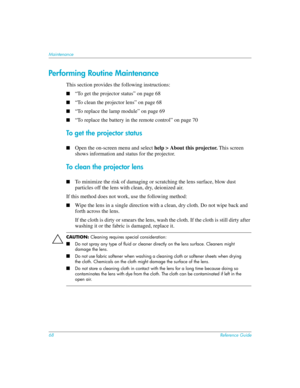 Page 6868Reference Guide
Maintenance
Performing Routine Maintenance
This section provides the following instructions:
■“To get the projector status” on page 68
■“To clean the projector lens” on page 68
■“To replace the lamp module” on page 69
■“To replace the battery in the remote control” on page 70
To get the projector status
■Open the on-screen menu and select help > About this projector. This screen 
shows information and status for the projector.
To clean the projector lens
■To minimize the risk of...