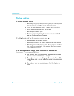 Page 7272Reference Guide
Troubleshooting
Start-up problems
If no lights or sounds turn on:
❏Ensure that the power cable is securely connected to the projector 
and the other end is plugged into an outlet with power.
❏Verify the main disconnect switch is turned on (1), not off (0).
❏Verify that lid of the projector is latched shut.
❏Press the power button again.
❏Reset the projector by turning the main disconnect switch off, 
wait 60 seconds, then turn it on again.
If nothing is projected, but the projector...