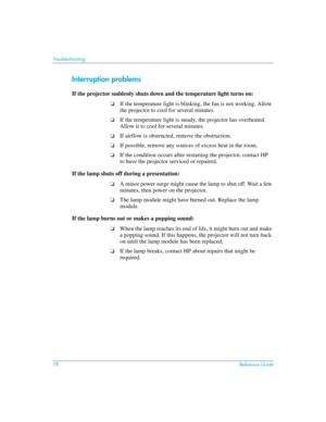Page 7878Reference Guide
Troubleshooting
Interruption problems
If the projector suddenly shuts down and the temperature light turns on:
❏If the temperature light is blinking, the fan is not working. Allow 
the projector to cool for several minutes.
❏If the temperature light is steady, the projector has overheated. 
Allow it to cool for several minutes.
❏If airflow is obstructed, remove the obstruction.
❏If possible, remove any sources of excess heat in the room.
❏If the condition occurs after restarting the...
