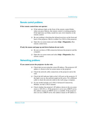 Page 79Reference Guide79
Troubleshooting
Remote control problems
If the remote control does not operate: 
❏If the indicator light on the front of the remote control blinks 
when you press buttons, the remote control is working properly.  
If the light does not blink, install two new AAA batteries in the 
remote control.
❏Be sure nothing is blocking the infrared receivers on the front and 
back of the projector. Move to within 9 m (30 ft) of the projector.
❏Open the on-screen menu and select help > Diagnostics....