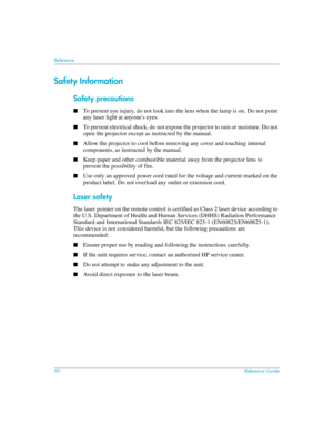 Page 9090Reference Guide
Reference
Safety Information
Safety precautions
■To prevent eye injury, do not look into the lens when the lamp is on. Do not point 
any laser light at anyones eyes.
■To prevent electrical shock, do not expose the projector to rain or moisture. Do not 
open the projector except as instructed by the manual.
■Allow the projector to cool before removing any cover and touching internal 
components, as instructed by the manual.
■Keep paper and other combustible material away from the...