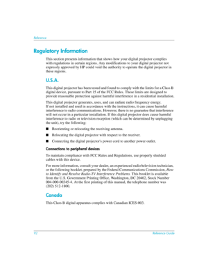 Page 9292Reference Guide
Reference
Regulatory Information
This section presents information that shows how your digital projector complies  
with regulations in certain regions. Any modifications to your digital projector not 
expressly approved by HP could void the authority to operate the digital projector in 
these regions.
U.S.A.
This digital projector has been tested and found to comply with the limits for a Class B 
digital device, pursuant to Part 15 of the FCC Rules. These limits are designed to...