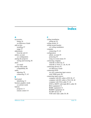 Page 95Reference GuideIndex 95
Index
A
accessories
listing
 16
see Reference Guide
add-on lens
installing
 57
range
 57
adjustments
from the web
 41
admin. account
see configuration
aiming the projector
raising and lowering
 38
alerts
see email
analog video mode
compatibility
 86
audio
adjusting
 39
connecting
 27, 43
B
back panel
identifying
 12
business graphics mode
see picture mode
buttons
projector
 11
remote control
 14
C
ceiling installation
setting up
 18
ceiling mount
 19
ceiling mount bracket
see...