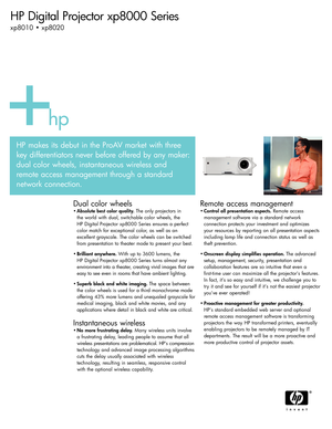 Page 1HP Digital Projector xp8000 Series 
xp8010 • xp8020
Dual color wheels
•Absolute best color quality. The only projectors in 
the world with dual, switchable color wheels, the 
HP Digital Projector xp8000 Series ensures a perfect
color match for exceptional color, as well as an 
excellent grayscale. The color wheels can be switched
from presentation to theater mode to present your best.
•Brilliant anywhere. With up to 3600 lumens, the 
HP Digital Projector xp8000 Series turns almost any
environment into a...