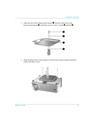 Page 19Reference Guide19
Installation and Setup
1. Align the end of the ceiling-mount bracket 1 with the center hole in the 
lower-mount bracket 
2, and firmly secure it with a washer 3 and bolt 4.
2. Align the three holes on the projector with the lower-mount bracket and firmly 
secure with three screws. 