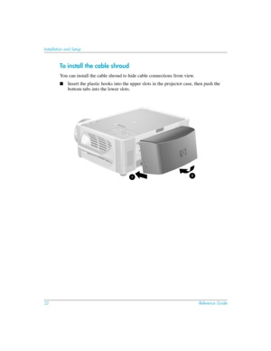 Page 2222Reference Guide
Installation and Setup
To install the cable shroud
You can install the cable shroud to hide cable connections from view.
■Insert the plastic hooks into the upper slots in the projector case, then push the 
bottom tabs into the lower slots. 