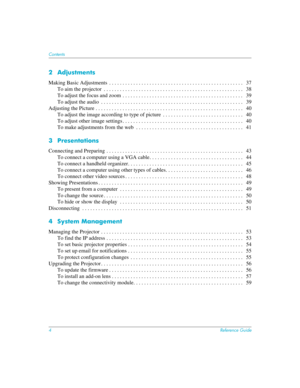 Page 44Reference Guide
Contents 
2 Adjustments
Making Basic Adjustments  . . . . . . . . . . . . . . . . . . . . . . . . . . . . . . . . . . . . . . . . . . . . . . . . . .   37
To aim the projector  . . . . . . . . . . . . . . . . . . . . . . . . . . . . . . . . . . . . . . . . . . . . . . . . . . . .   38
To adjust the focus and zoom  . . . . . . . . . . . . . . . . . . . . . . . . . . . . . . . . . . . . . . . . . . . . .   39
To adjust the audio  . . . . . . . . . . . . . . . . . . . . . . . . . . . . . ....