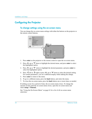 Page 3434Reference Guide
Installation and Setup
Configuring the Projector
To change settings using the on-screen menu
You can change the on-screen menu settings with either the buttons on the projector or 
the remote control buttons.
1. Press enter on the projector or the remote control to open the on-screen menu.
2. Press   up or  down to highlight the desired menu, and press enter to select 
the highlighted option. 
3. Press   up or   down to highlight the desired parameter, and press enter to 
select the...