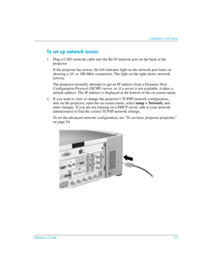 Page 35Reference Guide35
Installation and Setup
To set up network access
1. Plug a CAT5 network cable into the RJ-45 network port on the back of the 
projector.
If the projector has power, the left indicator light on the network port turns on 
showing a 10- or 100-Mb/s connection. The light on the right shows network 
activity.
The projector normally attempts to get an IP address from a Dynamic Host 
Configuration Protocol (DCHP) server, or, if a server is not available, it takes a 
default address. The IP...