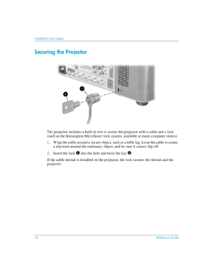 Page 3636Reference Guide
Installation and Setup
Securing the Projector
The projector includes a built-in slot to secure the projector with a cable and a lock 
(such as the Kensington MicroSaver lock system, available at many computer stores).
1. Wrap the cable around a secure object, such as a table leg. Loop the cable to create 
a slip knot around the stationary object, and be sure it cannot slip off.
2. Insert the lock 
1 into the hole and twist the key 2.
If the cable shroud is installed on the projector,...