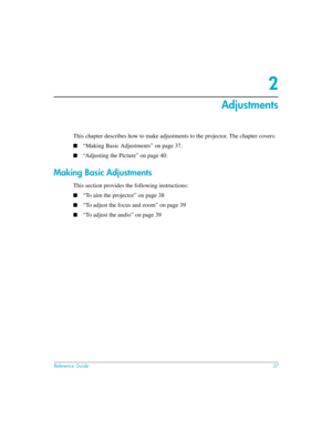 Page 37Reference Guide37
2
Adjustments
This chapter describes how to make adjustments to the projector. The chapter covers:
■“Making Basic Adjustments” on page 37.
■“Adjusting the Picture” on page 40.
Making Basic Adjustments
This section provides the following instructions:
■“To aim the projector” on page 38
■“To adjust the focus and zoom” on page 39
■“To adjust the audio” on page 39 