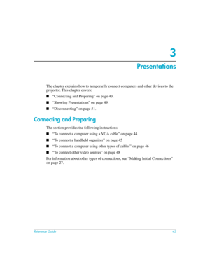 Page 43Reference Guide43
3
Presentations
The chapter explains how to temporarily connect computers and other devices to the 
projector. This chapter covers:
■“Connecting and Preparing” on page 43.
■“Showing Presentations” on page 49.
■“Disconnecting” on page 51.
Connecting and Preparing 
The section provides the following instructions: 
■“To connect a computer using a VGA cable” on page 44
■“To connect a handheld organizer” on page 45
■“To connect a computer using other types of cables” on page 46
■“To connect...