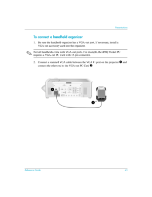 Page 45Reference Guide45
Presentations
To connect a handheld organizer
1. Be sure the handheld organizer has a VGA-out port. If necessary, install a 
VGA-out accessory card into the organizer.
✎Not all handhelds come with VGA-out ports. For example, the iPAQ Pocket PC 
requires a VGA-out PC Card with 15-pin connector.
2. Connect a standard VGA cable between the VGA #1 port on the projector 
1 and 
connect the other end to the VGA-out PC Card 
2.  