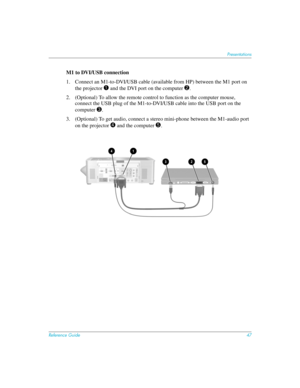 Page 47Reference Guide47
Presentations
M1 to DVI/USB connection
1. Connect an M1-to-DVI/USB cable (available from HP) between the M1 port on 
the projector 
1 and the DVI port on the computer 2.
2. (Optional) To allow the remote control to function as the computer mouse, 
connect the USB plug of the M1-to-DVI/USB cable into the USB port on the 
computer 
3. 
3. (Optional) To get audio, connect a stereo mini-phone between the M1-audio port 
on the projector 
4 and the computer 5. 