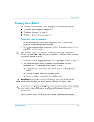 Page 49Reference Guide49
Presentations
Showing Presentations
The following section describes several things you can do during presentations:
■“To present from a computer” on page 49
■“To change the source” on page 50
■“To hide or show the display” on page 50
To present from a computer
1. Be sure the computer is connected to the projector. See “Connecting and 
Preparing” on page 43 for more information.
2. Be sure the computer and the projector are on. See “To turn the projector on” on 
page 24 for more...