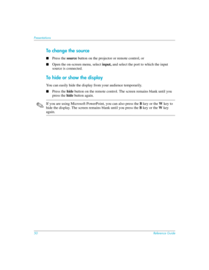 Page 5050Reference Guide
Presentations
To c hang e t h e source
■Press the source button on the projector or remote control, or
■Open the on-screen menu, select input, and select the port to which the input 
source is connected. 
To hide or show the display
You can easily hide the display from your audience temporarily. 
■Press the hide button on the remote control. The screen remains blank until you 
press the hide button again.
✎If you are using Microsoft PowerPoint, you can also press the B key or the W key...