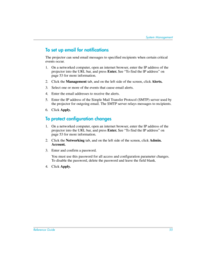 Page 55Reference Guide55
System Management
To set up email for notifications
The projector can send email messages to specified recipients when certain critical 
events occur. 
1. On a networked computer, open an internet browser, enter the IP address of the 
projector into the URL bar, and press Enter. See “To find the IP address” on 
page 53 for more information.
2. Click the Management tab, and on the left side of the screen, click Alerts.
3. Select one or more of the events that cause email alerts.
4. Enter...