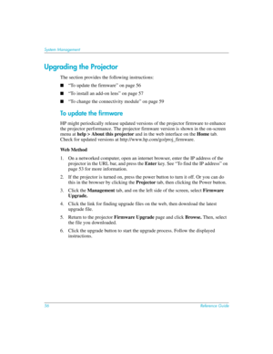 Page 5656Reference Guide
System Management
Upgrading the Projector
The section provides the following instructions:
■“To update the firmware” on page 56
■“To install an add-on lens” on page 57
■“To change the connectivity module” on page 59
To update the firmware
HP might periodically release updated versions of the projector firmware to enhance 
the projector performance. The projector firmware version is shown in the on-screen 
menu at help > About this projector and in the web interface on the Home tab....